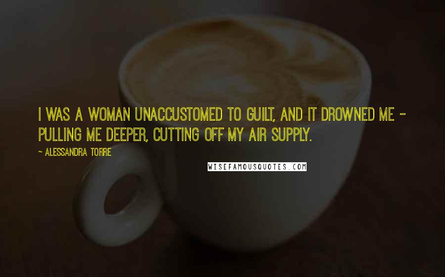 Alessandra Torre Quotes: I was a woman unaccustomed to guilt, and it drowned me - pulling me deeper, cutting off my air supply.