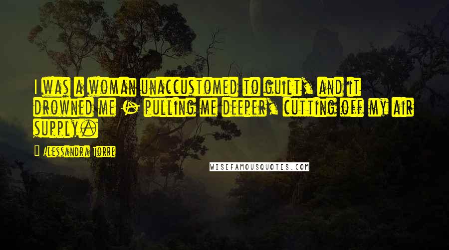 Alessandra Torre Quotes: I was a woman unaccustomed to guilt, and it drowned me - pulling me deeper, cutting off my air supply.