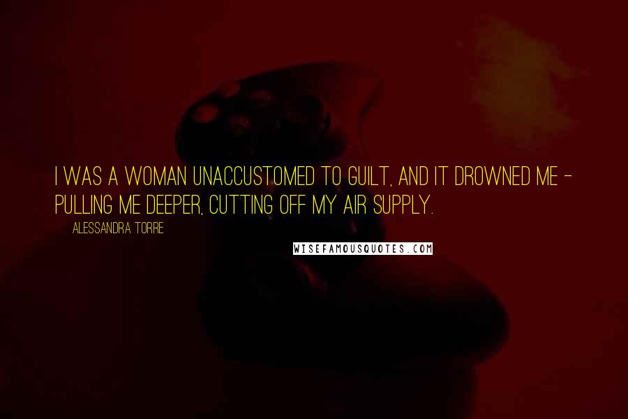 Alessandra Torre Quotes: I was a woman unaccustomed to guilt, and it drowned me - pulling me deeper, cutting off my air supply.