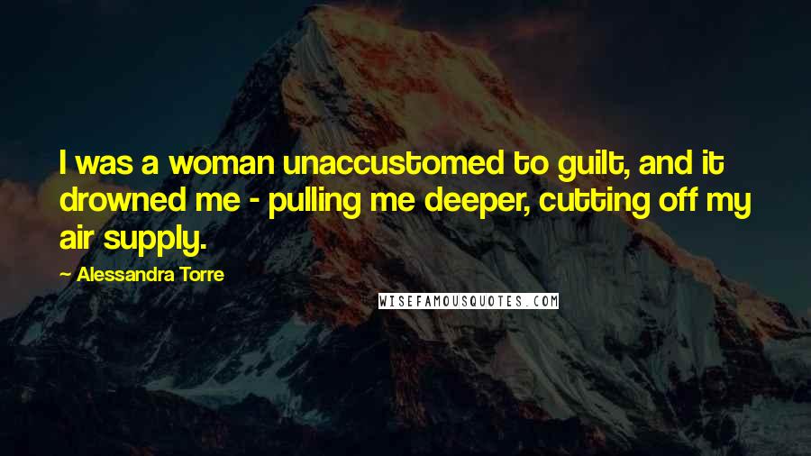 Alessandra Torre Quotes: I was a woman unaccustomed to guilt, and it drowned me - pulling me deeper, cutting off my air supply.