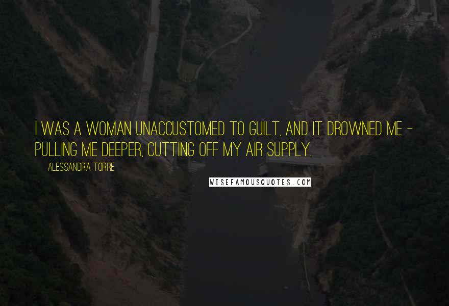 Alessandra Torre Quotes: I was a woman unaccustomed to guilt, and it drowned me - pulling me deeper, cutting off my air supply.