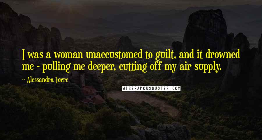 Alessandra Torre Quotes: I was a woman unaccustomed to guilt, and it drowned me - pulling me deeper, cutting off my air supply.