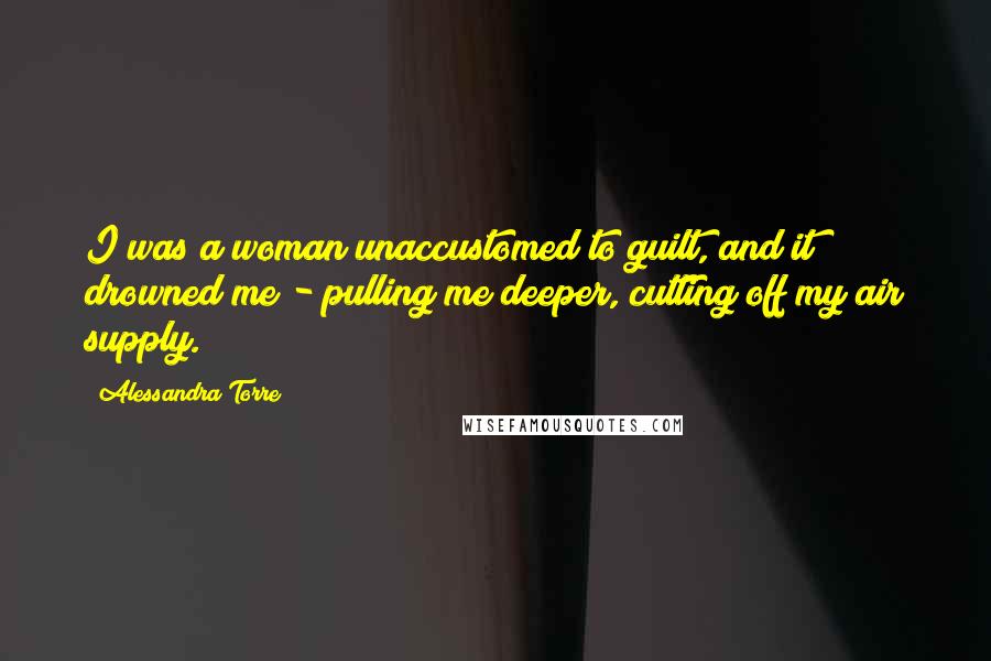 Alessandra Torre Quotes: I was a woman unaccustomed to guilt, and it drowned me - pulling me deeper, cutting off my air supply.