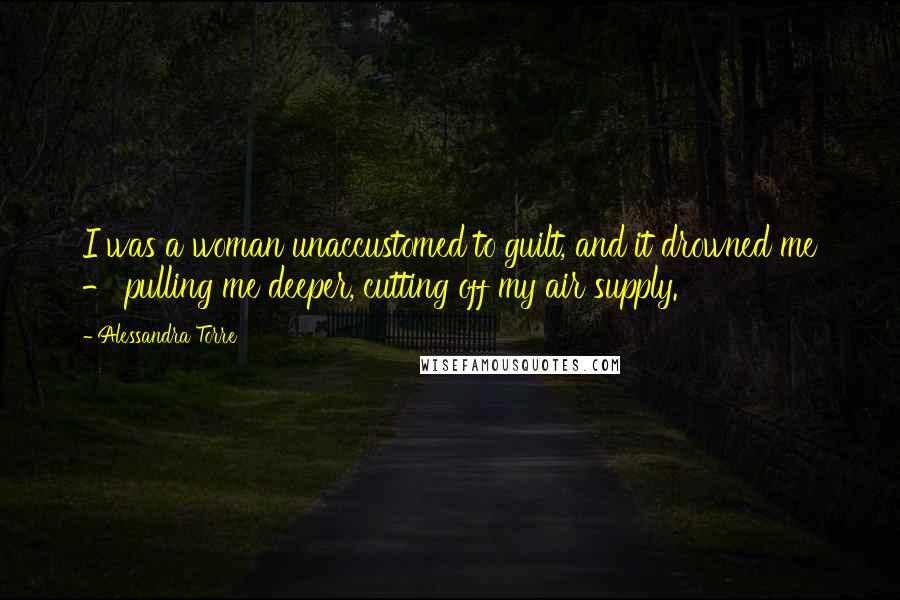 Alessandra Torre Quotes: I was a woman unaccustomed to guilt, and it drowned me - pulling me deeper, cutting off my air supply.