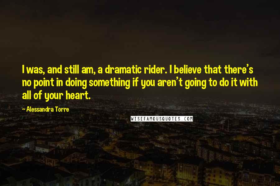 Alessandra Torre Quotes: I was, and still am, a dramatic rider. I believe that there's no point in doing something if you aren't going to do it with all of your heart.