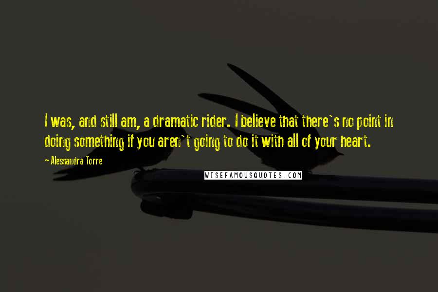 Alessandra Torre Quotes: I was, and still am, a dramatic rider. I believe that there's no point in doing something if you aren't going to do it with all of your heart.