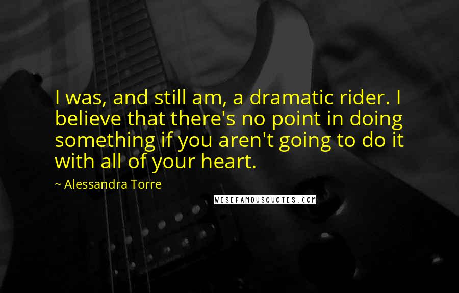 Alessandra Torre Quotes: I was, and still am, a dramatic rider. I believe that there's no point in doing something if you aren't going to do it with all of your heart.