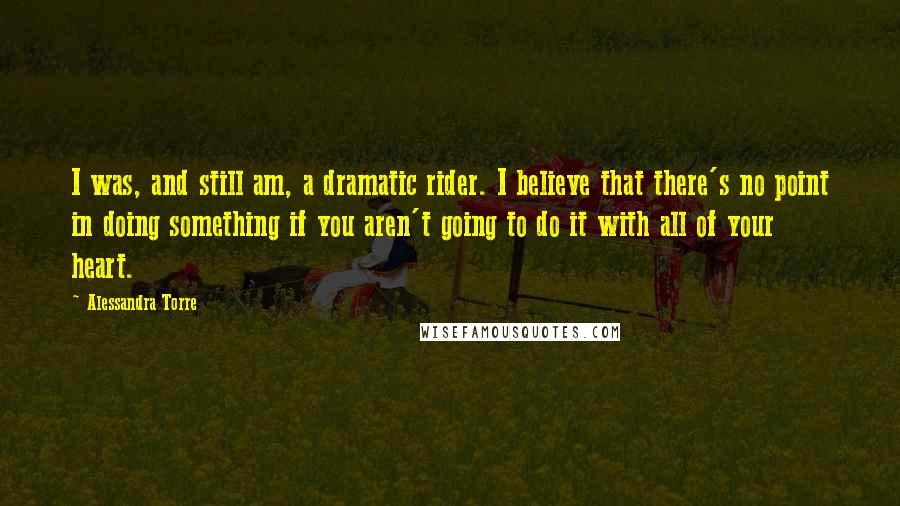 Alessandra Torre Quotes: I was, and still am, a dramatic rider. I believe that there's no point in doing something if you aren't going to do it with all of your heart.