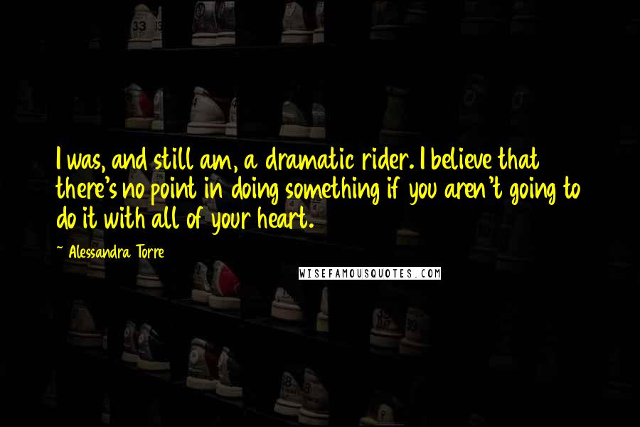 Alessandra Torre Quotes: I was, and still am, a dramatic rider. I believe that there's no point in doing something if you aren't going to do it with all of your heart.