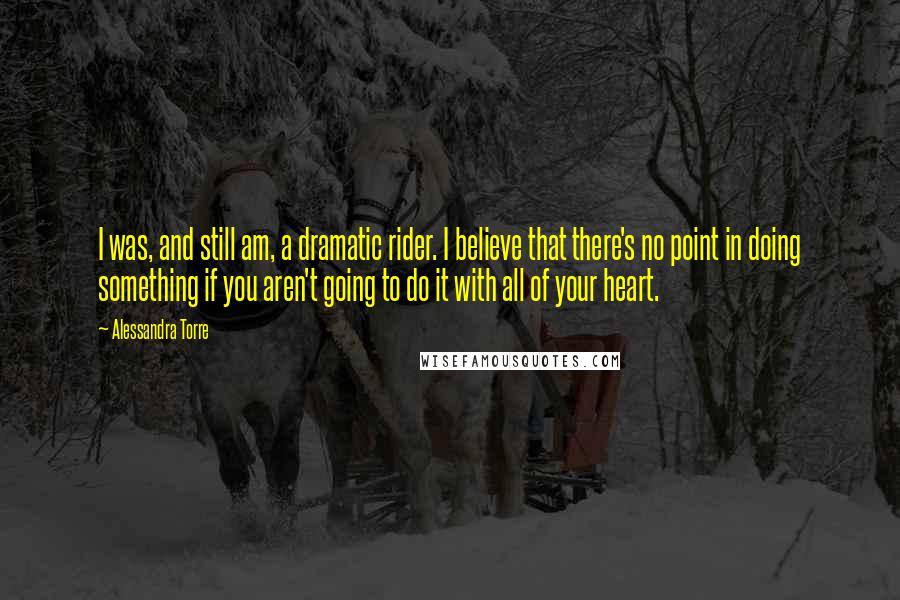 Alessandra Torre Quotes: I was, and still am, a dramatic rider. I believe that there's no point in doing something if you aren't going to do it with all of your heart.