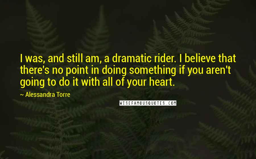 Alessandra Torre Quotes: I was, and still am, a dramatic rider. I believe that there's no point in doing something if you aren't going to do it with all of your heart.