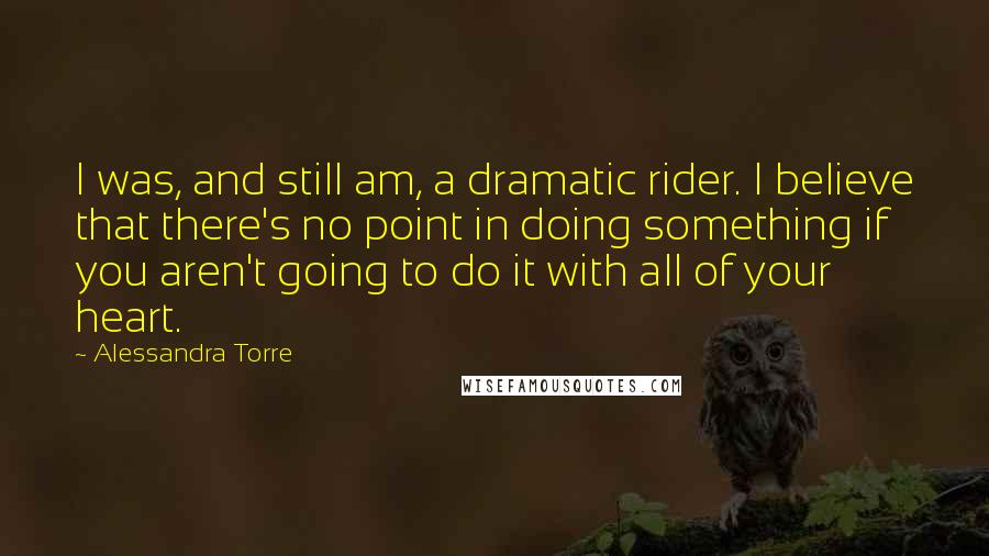 Alessandra Torre Quotes: I was, and still am, a dramatic rider. I believe that there's no point in doing something if you aren't going to do it with all of your heart.