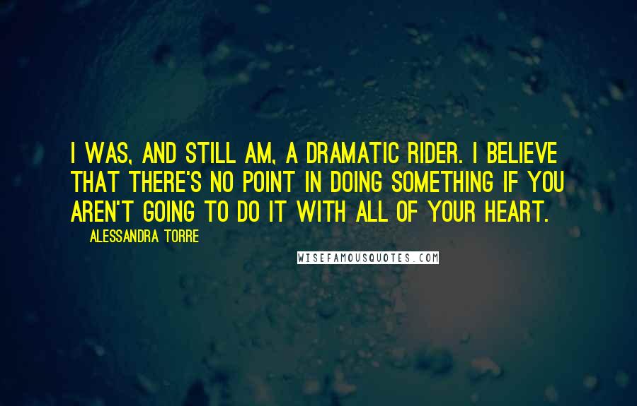 Alessandra Torre Quotes: I was, and still am, a dramatic rider. I believe that there's no point in doing something if you aren't going to do it with all of your heart.