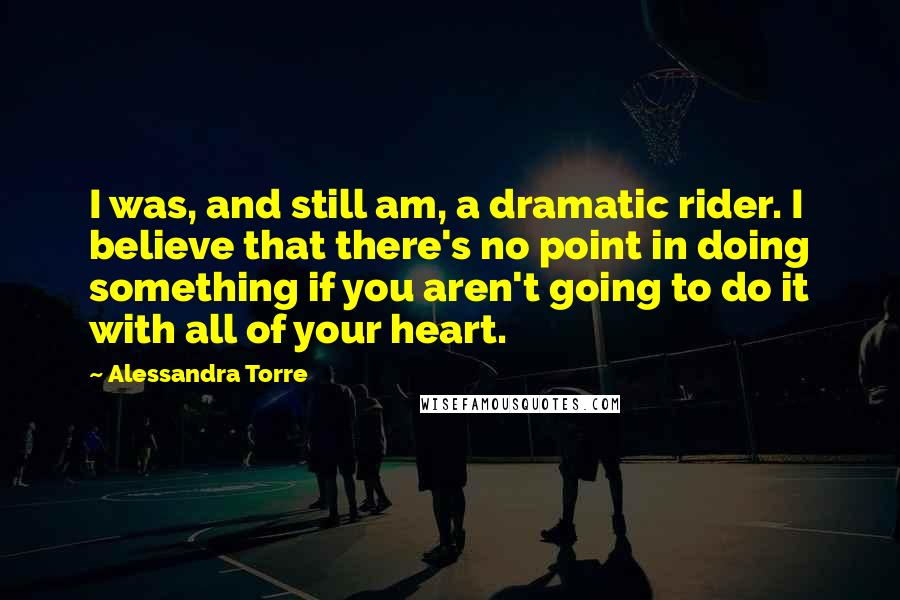 Alessandra Torre Quotes: I was, and still am, a dramatic rider. I believe that there's no point in doing something if you aren't going to do it with all of your heart.