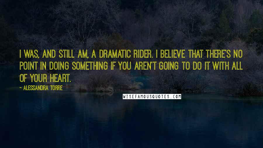 Alessandra Torre Quotes: I was, and still am, a dramatic rider. I believe that there's no point in doing something if you aren't going to do it with all of your heart.