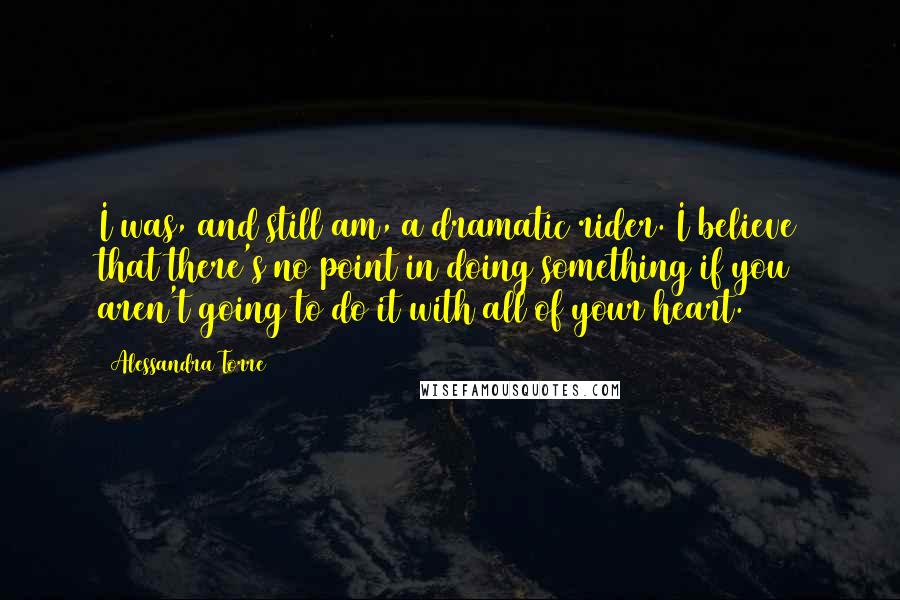 Alessandra Torre Quotes: I was, and still am, a dramatic rider. I believe that there's no point in doing something if you aren't going to do it with all of your heart.