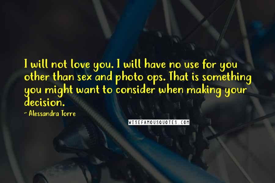 Alessandra Torre Quotes: I will not love you. I will have no use for you other than sex and photo ops. That is something you might want to consider when making your decision.