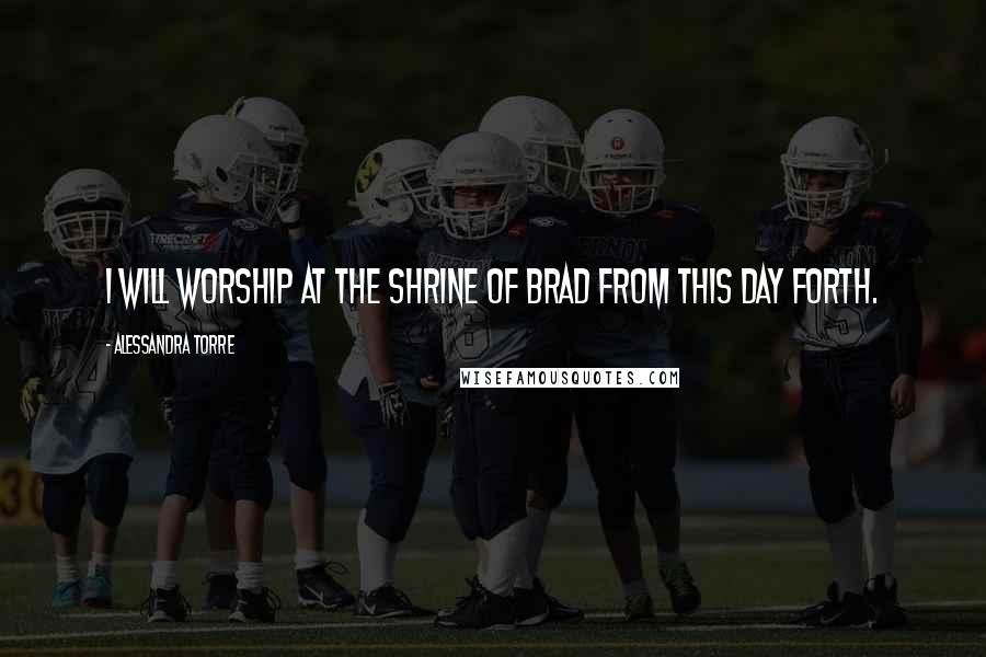 Alessandra Torre Quotes: I will worship at the shrine of Brad from this day forth.