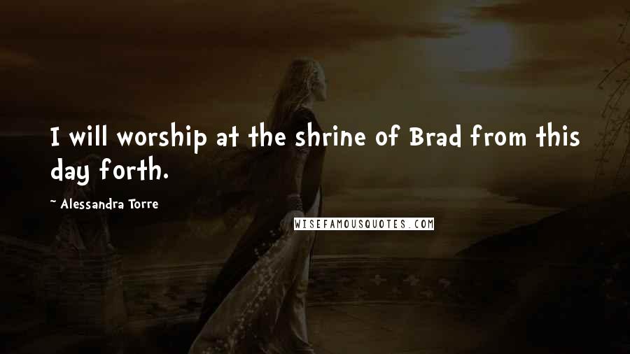 Alessandra Torre Quotes: I will worship at the shrine of Brad from this day forth.