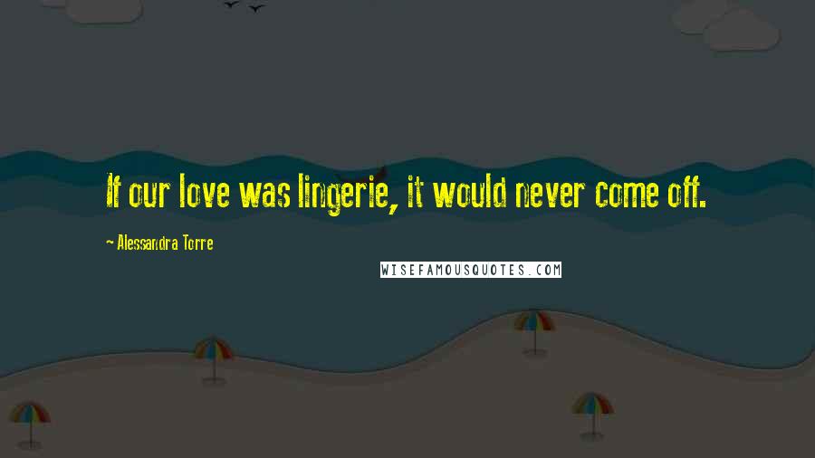 Alessandra Torre Quotes: If our love was lingerie, it would never come off.