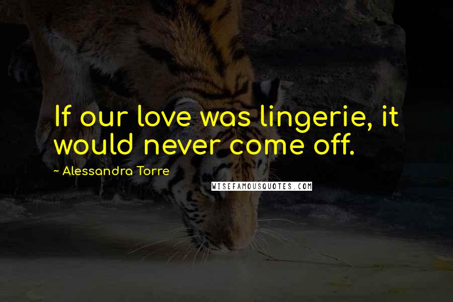 Alessandra Torre Quotes: If our love was lingerie, it would never come off.