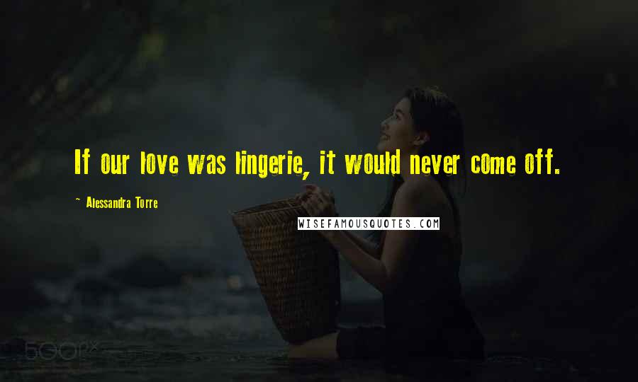 Alessandra Torre Quotes: If our love was lingerie, it would never come off.