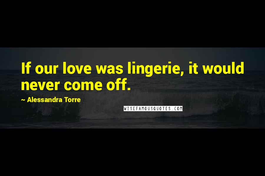 Alessandra Torre Quotes: If our love was lingerie, it would never come off.