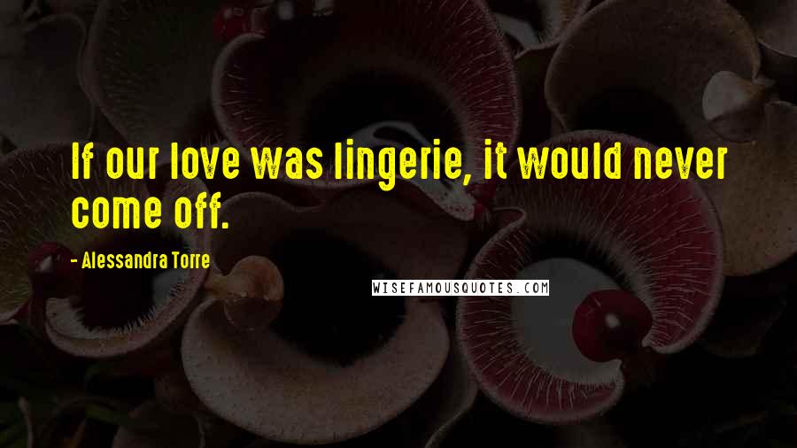Alessandra Torre Quotes: If our love was lingerie, it would never come off.
