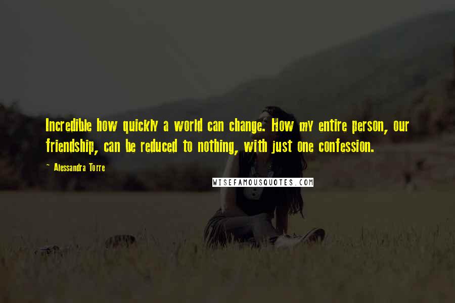 Alessandra Torre Quotes: Incredible how quickly a world can change. How my entire person, our friendship, can be reduced to nothing, with just one confession.