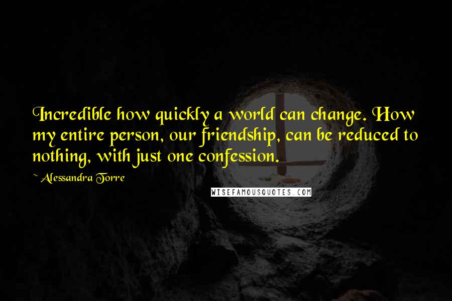 Alessandra Torre Quotes: Incredible how quickly a world can change. How my entire person, our friendship, can be reduced to nothing, with just one confession.