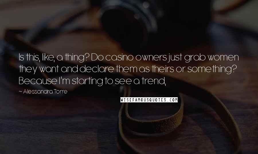 Alessandra Torre Quotes: Is this, like, a thing? Do casino owners just grab women they want and declare them as theirs or something? Because I'm starting to see a trend,