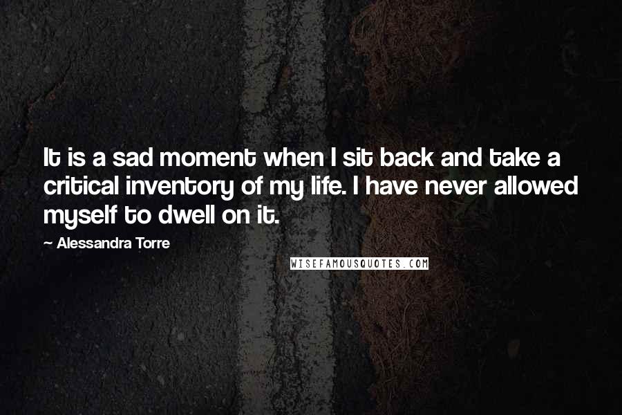 Alessandra Torre Quotes: It is a sad moment when I sit back and take a critical inventory of my life. I have never allowed myself to dwell on it.