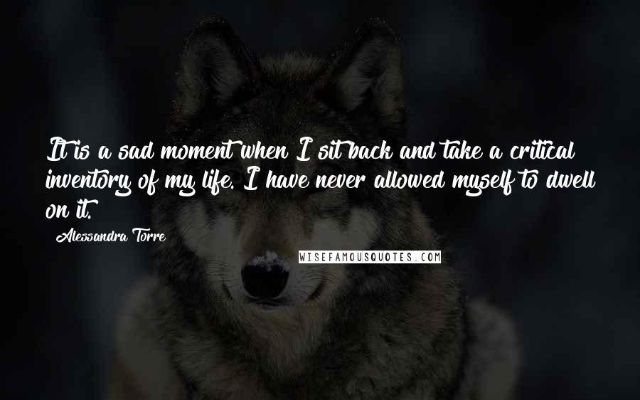 Alessandra Torre Quotes: It is a sad moment when I sit back and take a critical inventory of my life. I have never allowed myself to dwell on it.