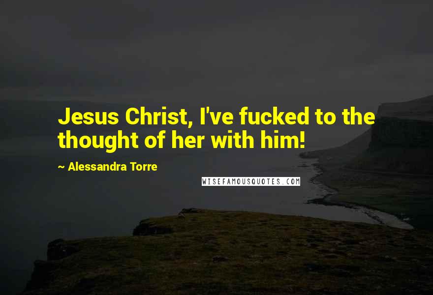 Alessandra Torre Quotes: Jesus Christ, I've fucked to the thought of her with him!