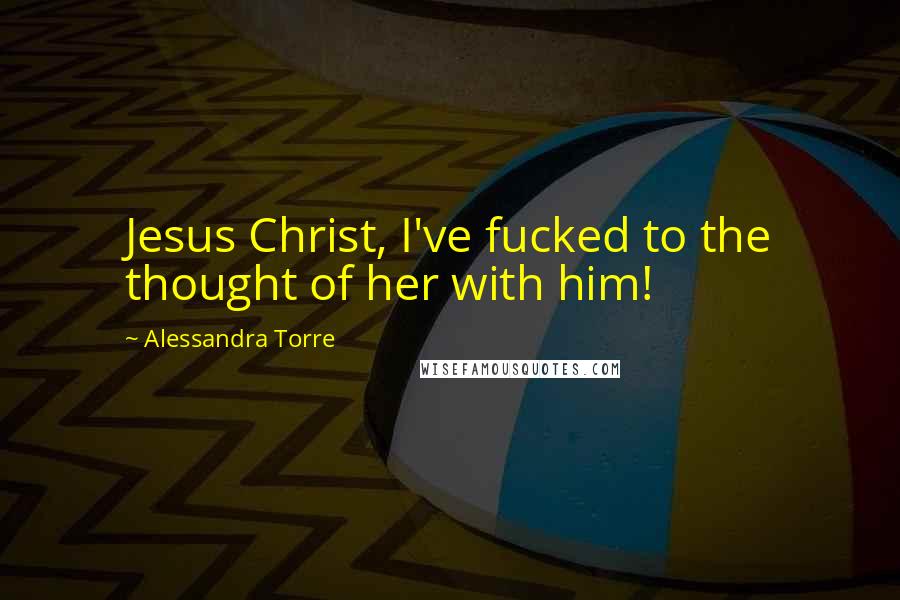 Alessandra Torre Quotes: Jesus Christ, I've fucked to the thought of her with him!