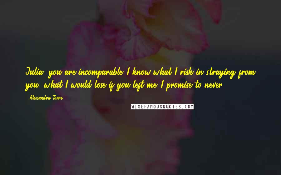 Alessandra Torre Quotes: Julia, you are incomparable. I know what I risk in straying from you, what I would lose if you left me. I promise to never ...