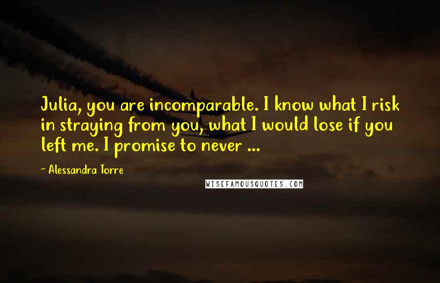 Alessandra Torre Quotes: Julia, you are incomparable. I know what I risk in straying from you, what I would lose if you left me. I promise to never ...