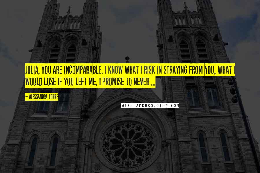 Alessandra Torre Quotes: Julia, you are incomparable. I know what I risk in straying from you, what I would lose if you left me. I promise to never ...