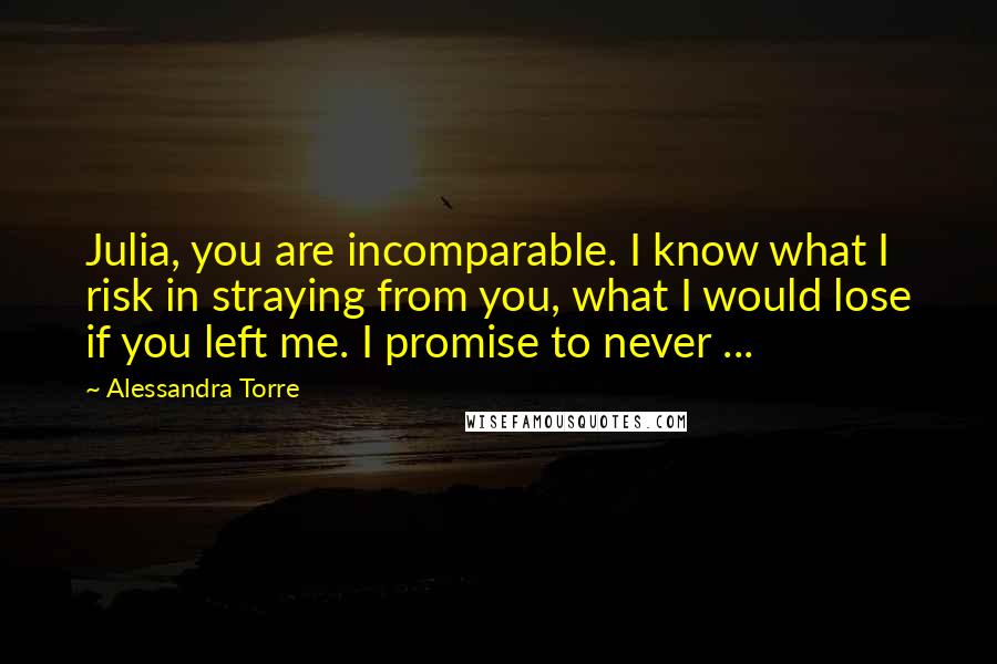 Alessandra Torre Quotes: Julia, you are incomparable. I know what I risk in straying from you, what I would lose if you left me. I promise to never ...