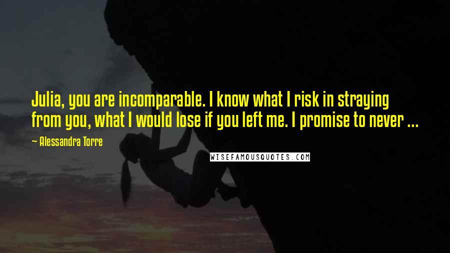 Alessandra Torre Quotes: Julia, you are incomparable. I know what I risk in straying from you, what I would lose if you left me. I promise to never ...