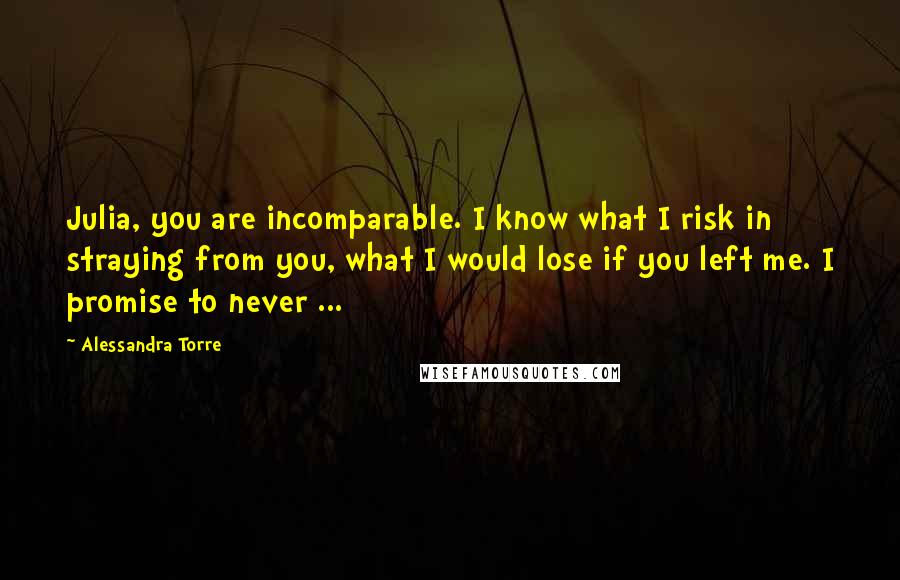 Alessandra Torre Quotes: Julia, you are incomparable. I know what I risk in straying from you, what I would lose if you left me. I promise to never ...