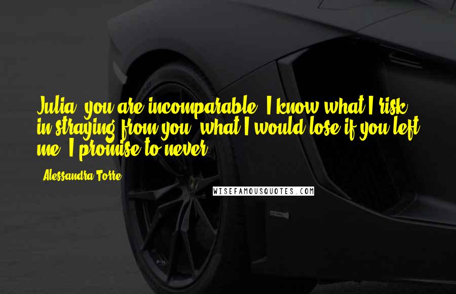 Alessandra Torre Quotes: Julia, you are incomparable. I know what I risk in straying from you, what I would lose if you left me. I promise to never ...