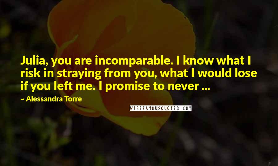 Alessandra Torre Quotes: Julia, you are incomparable. I know what I risk in straying from you, what I would lose if you left me. I promise to never ...