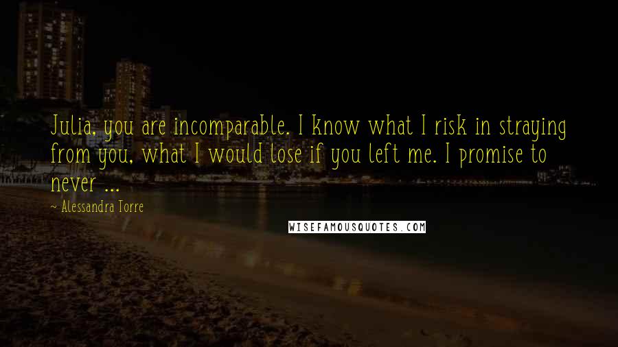 Alessandra Torre Quotes: Julia, you are incomparable. I know what I risk in straying from you, what I would lose if you left me. I promise to never ...