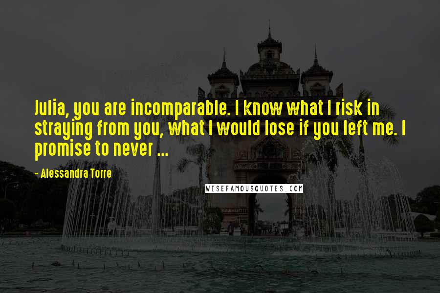 Alessandra Torre Quotes: Julia, you are incomparable. I know what I risk in straying from you, what I would lose if you left me. I promise to never ...