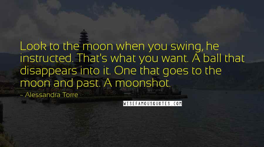 Alessandra Torre Quotes: Look to the moon when you swing, he instructed. That's what you want. A ball that disappears into it. One that goes to the moon and past. A moonshot.