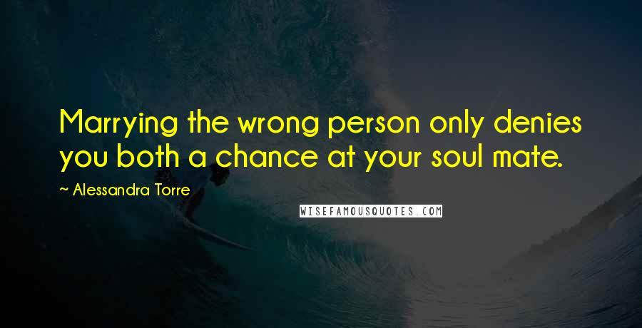 Alessandra Torre Quotes: Marrying the wrong person only denies you both a chance at your soul mate.