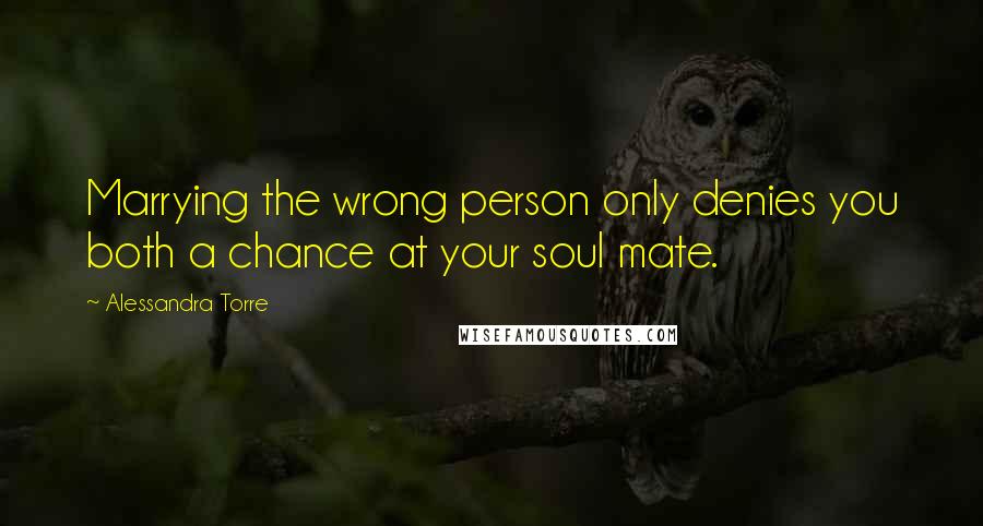 Alessandra Torre Quotes: Marrying the wrong person only denies you both a chance at your soul mate.