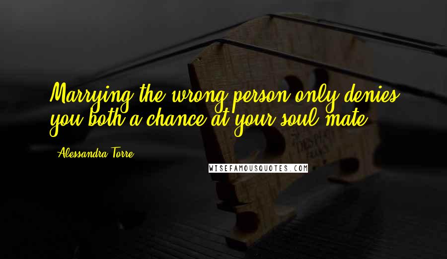 Alessandra Torre Quotes: Marrying the wrong person only denies you both a chance at your soul mate.