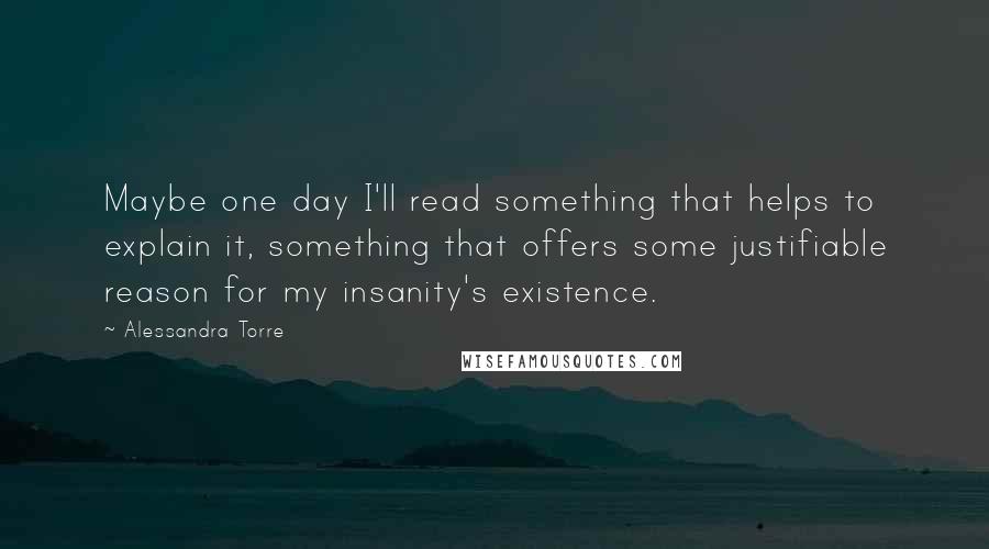 Alessandra Torre Quotes: Maybe one day I'll read something that helps to explain it, something that offers some justifiable reason for my insanity's existence.